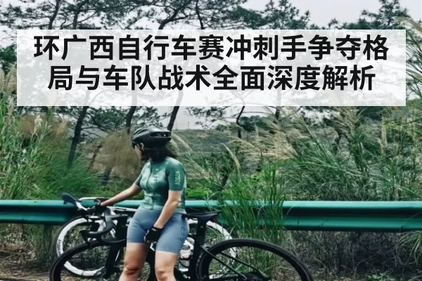 环广西自行车赛冲刺手争夺格局与车队战术全面深度解析