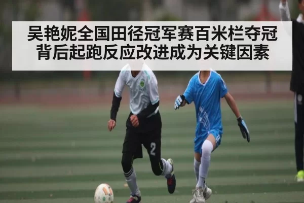 吴艳妮全国田径冠军赛百米栏夺冠背后起跑反应改进成为关键因素
