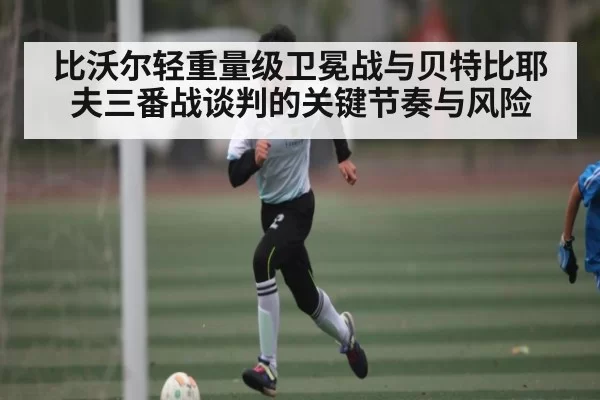 比沃尔轻重量级卫冕战与贝特比耶夫三番战谈判的关键节奏与风险
